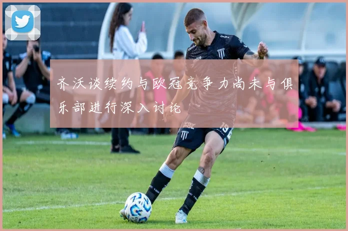 齐沃谈续约与欧冠竞争力尚未与俱乐部进行深入讨论
