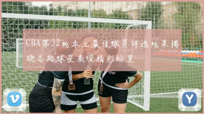 CBA第32轮本土最佳球员评选结果揭晓各路球星表现精彩纷呈