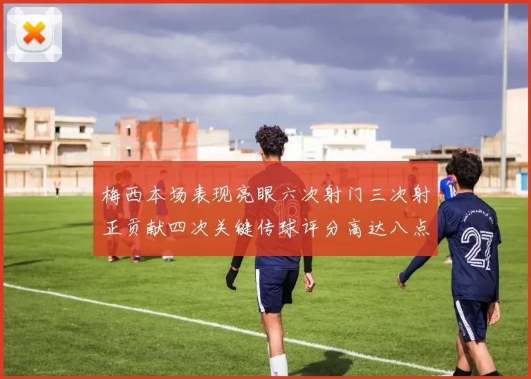 梅西本场表现亮眼六次射门三次射正贡献四次关键传球评分高达八点三分