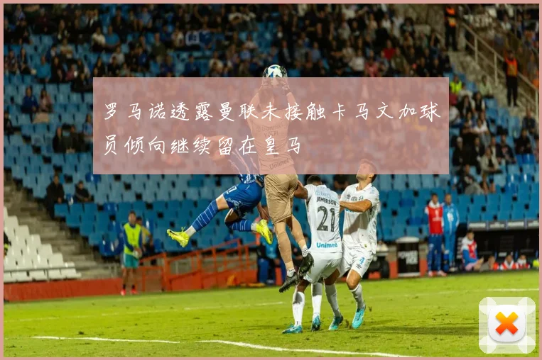 罗马诺透露曼联未接触卡马文加球员倾向继续留在皇马