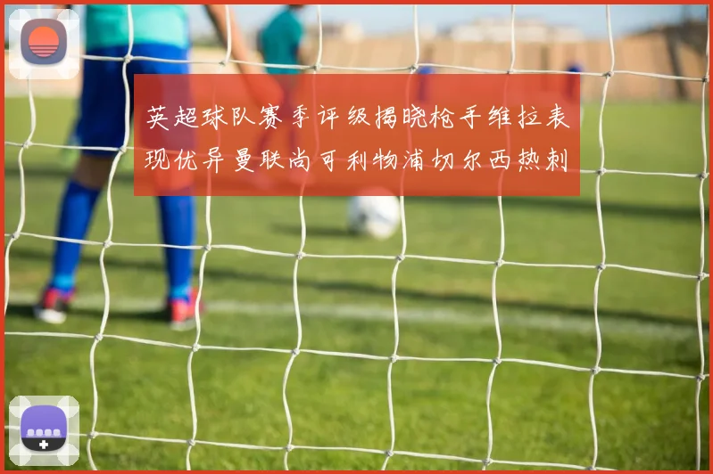 英超球队赛季评级揭晓枪手维拉表现优异曼联尚可利物浦切尔西热刺需努力