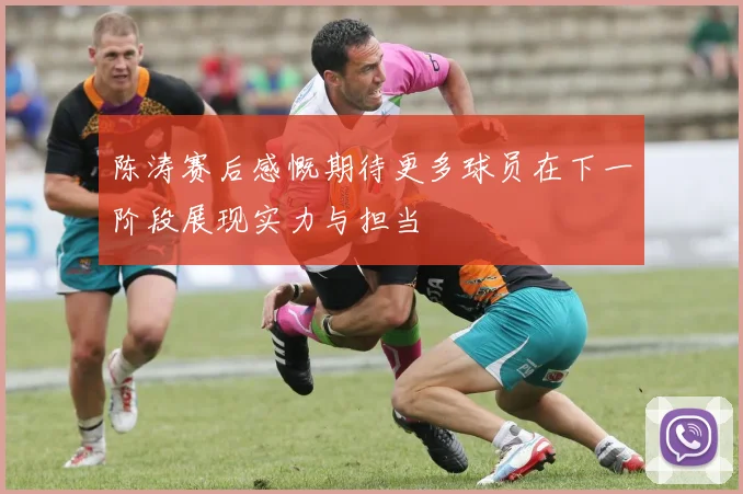 陈涛赛后感慨期待更多球员在下一阶段展现实力与担当