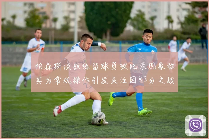 帕森斯谈教练留球员破纪录现象称其为常规操作引发关注因83分之战
