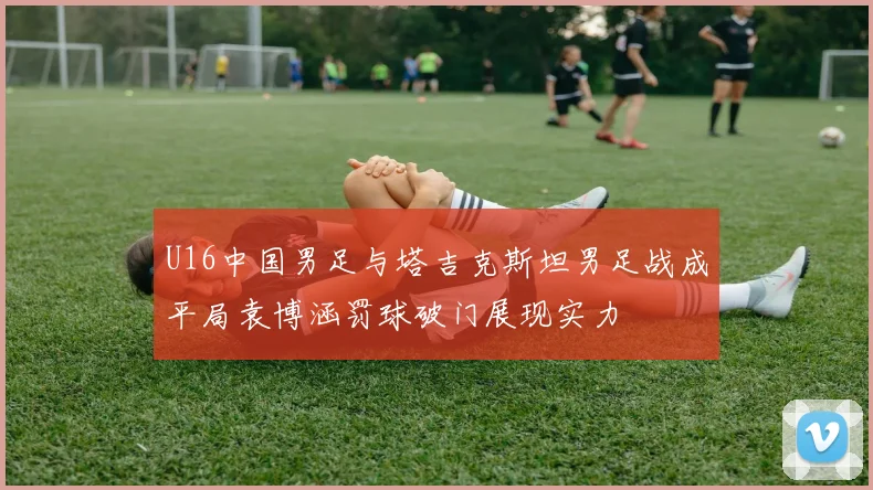 U16中国男足与塔吉克斯坦男足战成平局袁博涵罚球破门展现实力