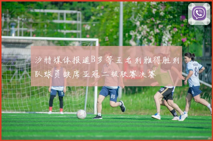沙特媒体报道B罗等五名利雅得胜利队球员缺席亚冠二级联赛决赛