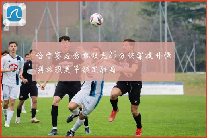 哈登赛后感慨领先29分仍需提升强调必须更早锁定胜局