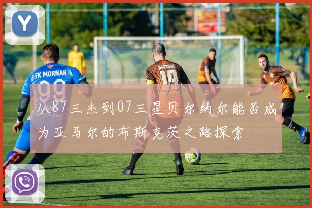 从87三杰到07三星贝尔纳尔能否成为亚马尔的布斯克茨之路探索