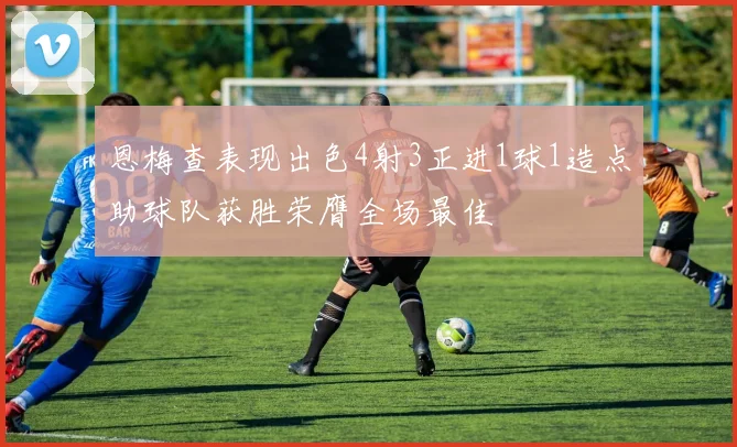 恩梅查表现出色4射3正进1球1造点助球队获胜荣膺全场最佳