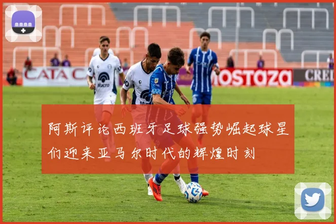 阿斯评论西班牙足球强势崛起球星们迎来亚马尔时代的辉煌时刻