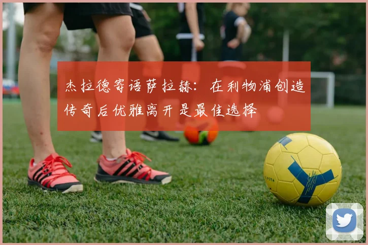 杰拉德寄语萨拉赫：在利物浦创造传奇后优雅离开是最佳选择