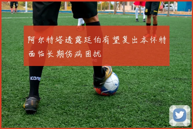 阿尔特塔透露廷伯有望复出本怀特面临长期伤病困扰