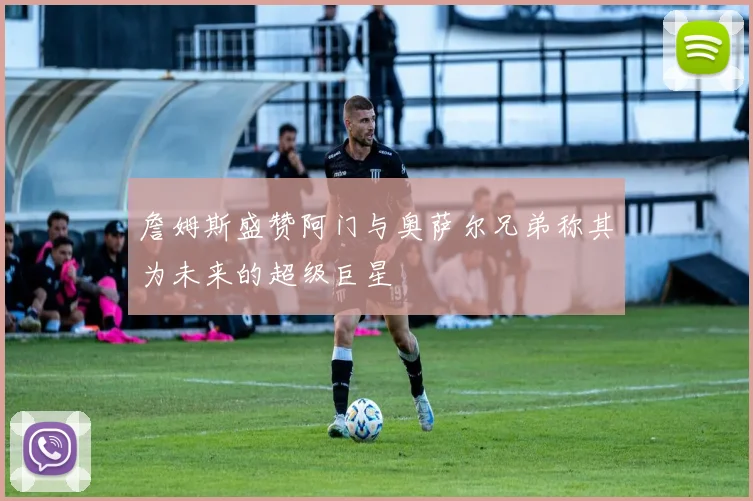 詹姆斯盛赞阿门与奥萨尔兄弟称其为未来的超级巨星